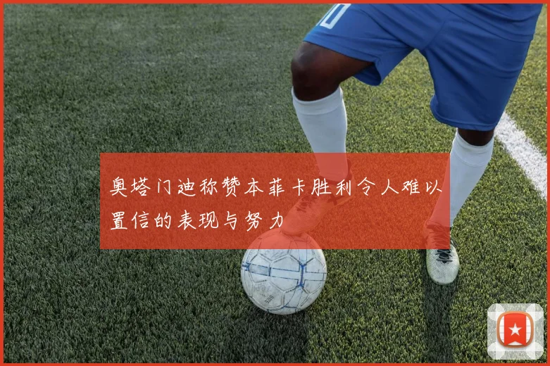 奥塔门迪称赞本菲卡胜利令人难以置信的表现与努力
