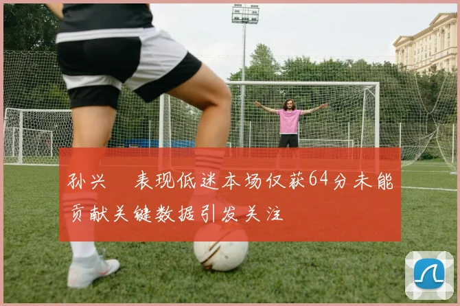 孙兴慜表现低迷本场仅获64分未能贡献关键数据引发关注