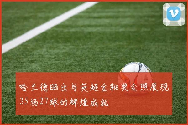 哈兰德晒出与英超金靴奖合照展现35场27球的辉煌成就