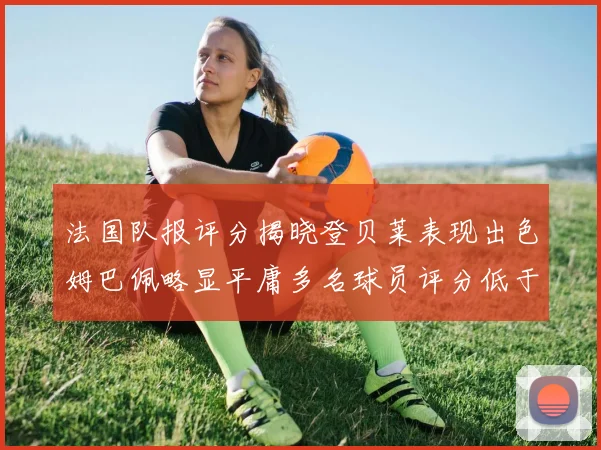 法国队报评分揭晓登贝莱表现出色姆巴佩略显平庸多名球员评分低于六分