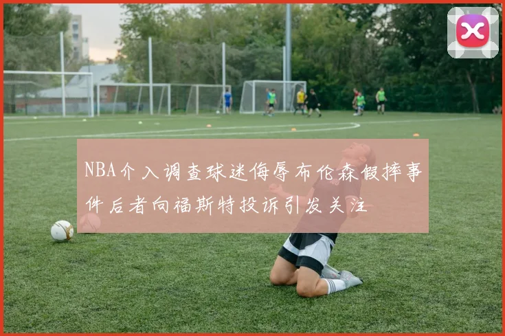 NBA介入调查球迷侮辱布伦森假摔事件后者向福斯特投诉引发关注
