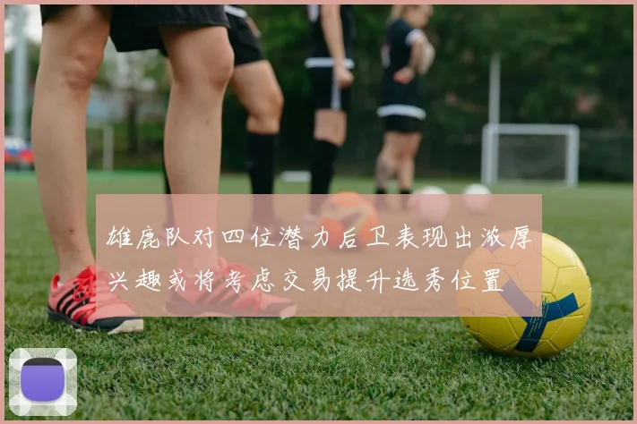 雄鹿队对四位潜力后卫表现出浓厚兴趣或将考虑交易提升选秀位置