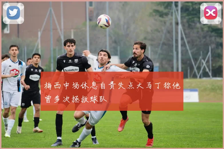 梅西中场休息自责失点大马丁称他曾多次拯救球队