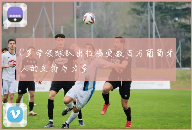 C罗带领球队出征感受数百万葡萄牙人的支持与力量
