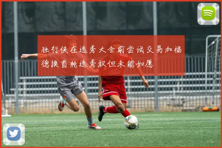 独行侠在选秀大会前尝试交易加福德换首轮选秀权但未能如愿