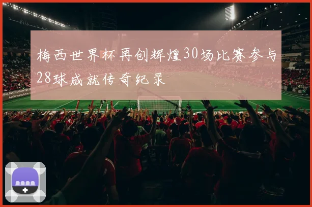 梅西世界杯再创辉煌30场比赛参与28球成就传奇纪录