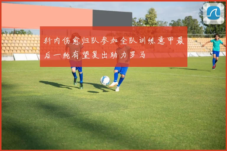 科内伤愈归队参加全队训练意甲最后一轮有望复出助力罗马