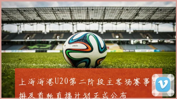 上海海港U20第二阶段主客场赛事安排及首轮直播计划正式公布