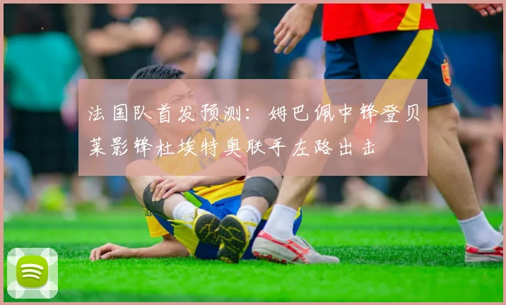 法国队首发预测：姆巴佩中锋登贝莱影锋杜埃特奥联手左路出击