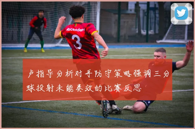 卢指导分析对手防守策略强调三分球投射未能奏效的比赛反思