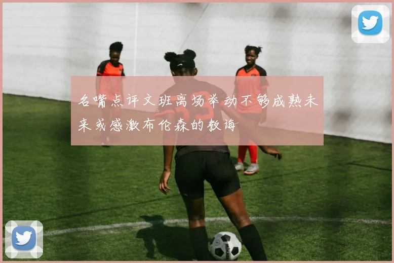 名嘴点评文班离场举动不够成熟未来或感激布伦森的教诲