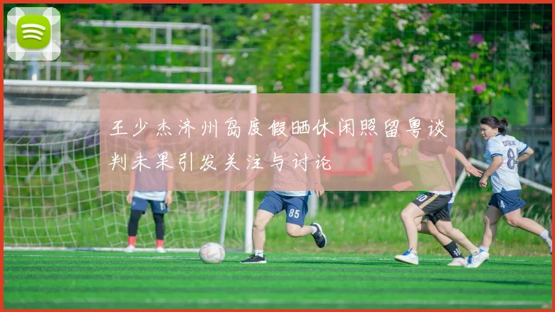 王少杰济州岛度假晒休闲照留粤谈判未果引发关注与讨论