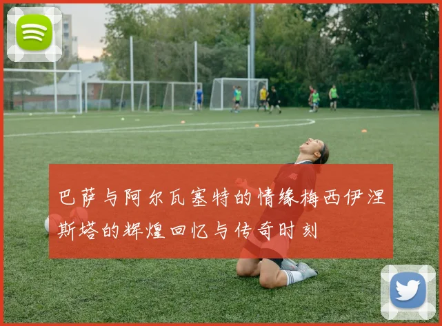巴萨与阿尔瓦塞特的情缘梅西伊涅斯塔的辉煌回忆与传奇时刻