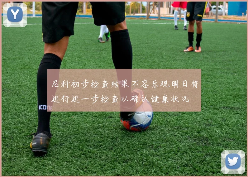 尼科初步检查结果不容乐观明日将进行进一步检查以确认健康状况