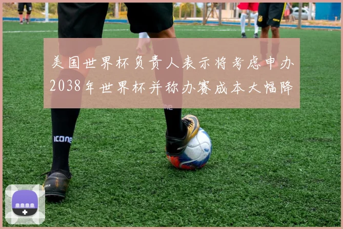 美国世界杯负责人表示将考虑申办2038年世界杯并称办赛成本大幅降低