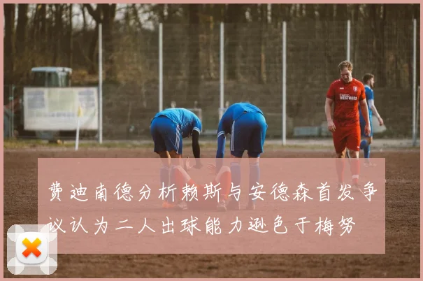 费迪南德分析赖斯与安德森首发争议认为二人出球能力逊色于梅努