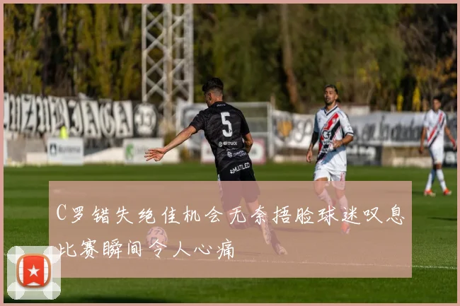 C罗错失绝佳机会无奈捂脸球迷叹息比赛瞬间令人心痛