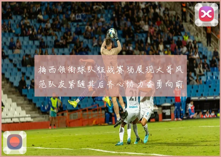 梅西领衔球队征战赛场展现大哥风范队友紧随其后齐心协力奋勇向前
